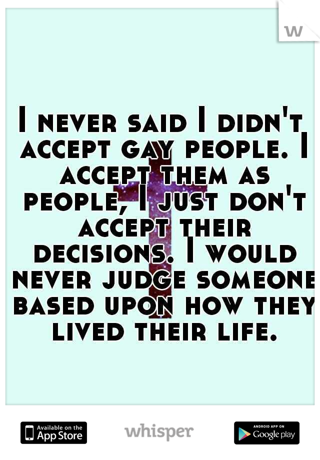 I never said I didn't accept gay people. I accept them as people, I just don't accept their decisions. I would never judge someone based upon how they lived their life.