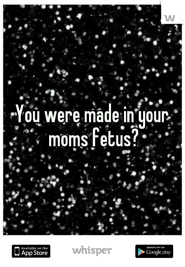 You were made in your moms fetus?