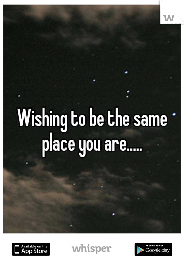 Wishing to be the same place you are.....
