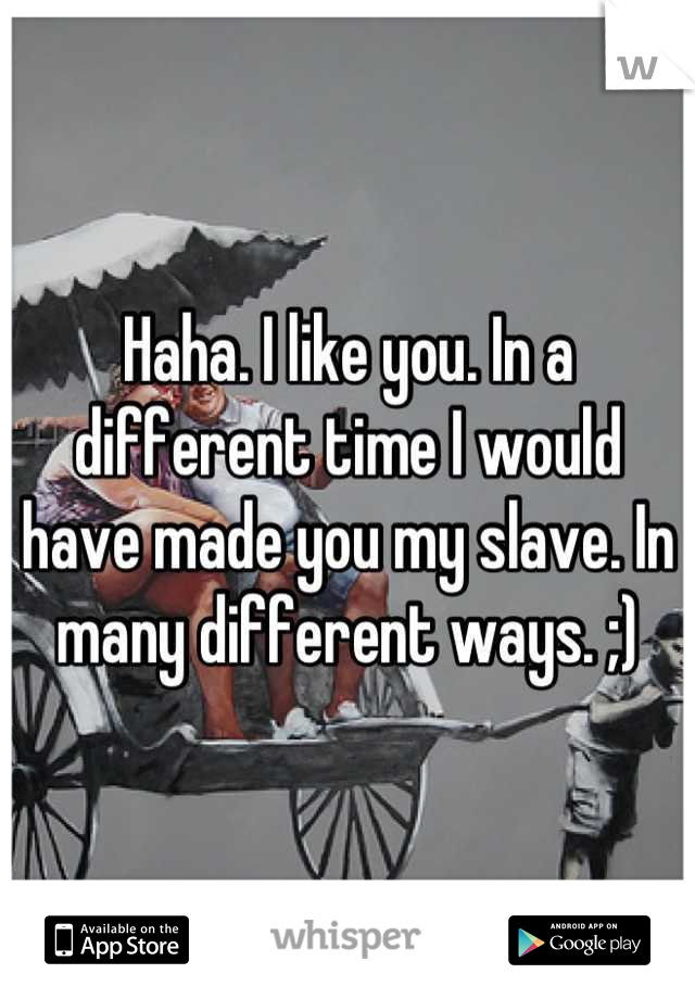 Haha. I like you. In a different time I would have made you my slave. In many different ways. ;)