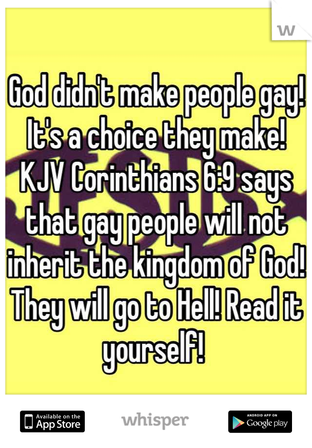 God didn't make people gay! It's a choice they make! KJV Corinthians 6:9 says that gay people will not inherit the kingdom of God! They will go to Hell! Read it yourself! 