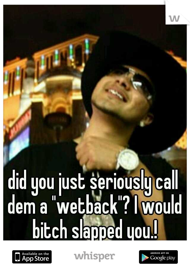 did you just seriously call dem a "wetback"? I would bitch slapped you.!