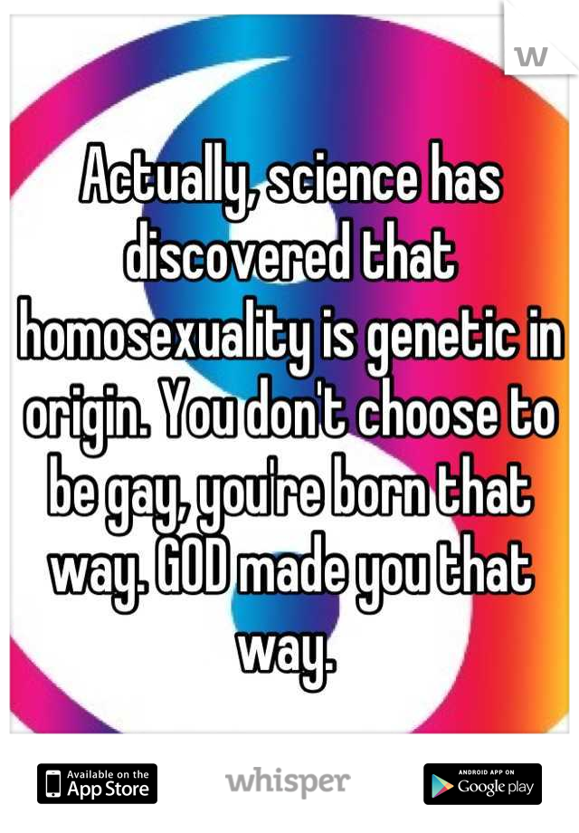 Actually, science has discovered that homosexuality is genetic in origin. You don't choose to be gay, you're born that way. GOD made you that way. 