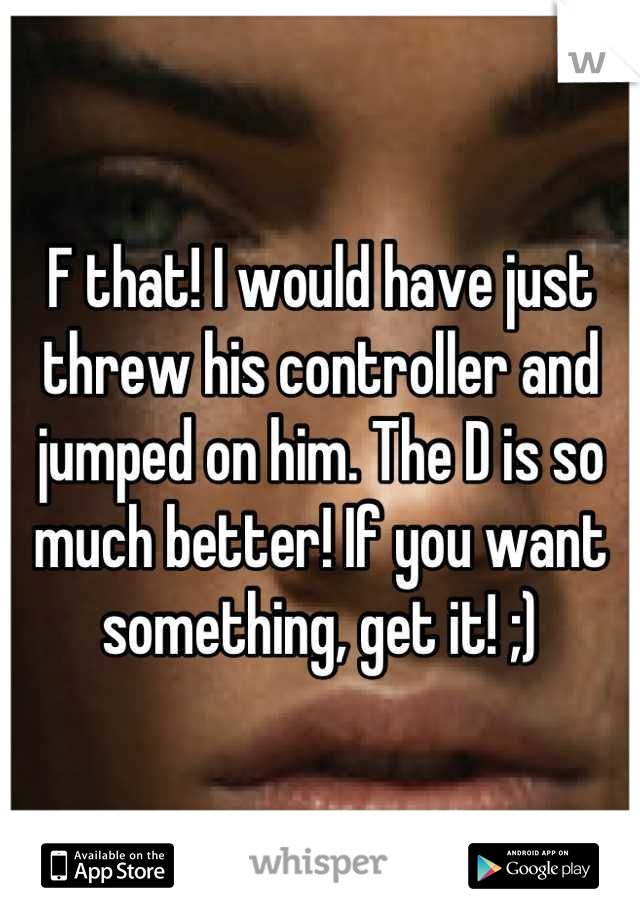 F that! I would have just threw his controller and jumped on him. The D is so much better! If you want something, get it! ;)