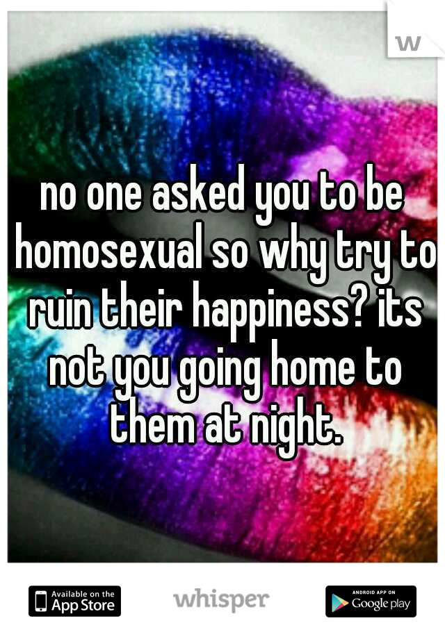 no one asked you to be homosexual so why try to ruin their happiness? its not you going home to them at night.