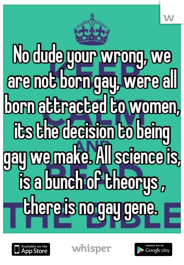 No dude your wrong, we are not born gay, were all born attracted to women, its the decision to being gay we make. All science is, is a bunch of theorys , there is no gay gene. 