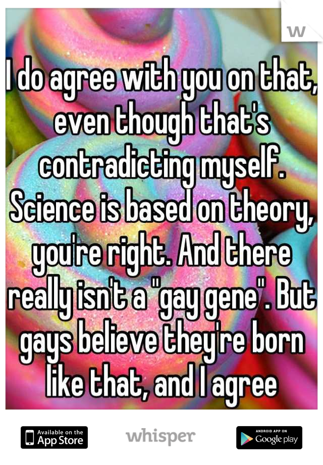 I do agree with you on that, even though that's contradicting myself. Science is based on theory, you're right. And there really isn't a "gay gene". But gays believe they're born like that, and I agree