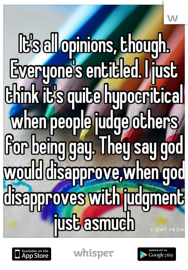 It's all opinions, though. Everyone's entitled. I just think it's quite hypocritical when people judge others for being gay. They say god would disapprove,when god disapproves with judgment just asmuch