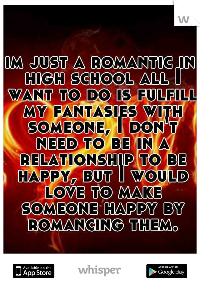 im just a romantic in high school all I want to do is fulfill my fantasies with someone, I don't need to be in a relationship to be happy, but I would love to make someone happy by romancing them.