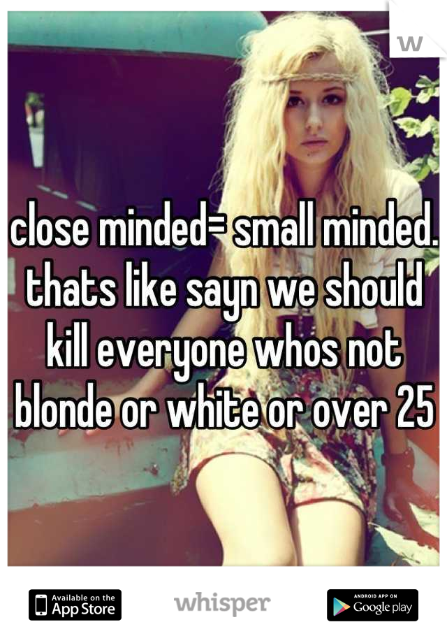 close minded= small minded. 
thats like sayn we should kill everyone whos not blonde or white or over 25