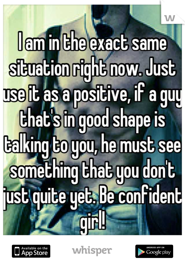 I am in the exact same situation right now. Just use it as a positive, if a guy that's in good shape is talking to you, he must see something that you don't just quite yet. Be confident girl!