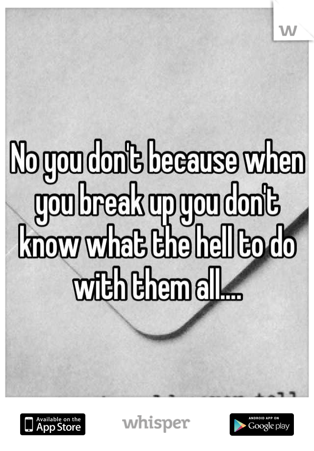 No you don't because when you break up you don't know what the hell to do with them all....