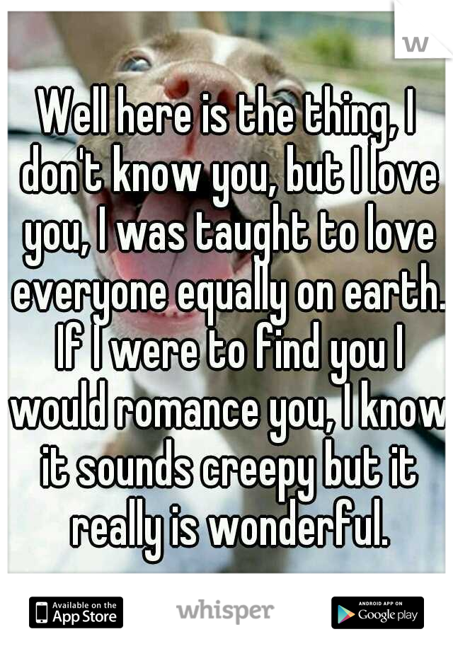 Well here is the thing, I don't know you, but I love you, I was taught to love everyone equally on earth. If I were to find you I would romance you, I know it sounds creepy but it really is wonderful.