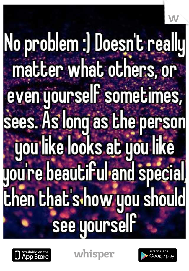 No problem :) Doesn't really matter what others, or even yourself sometimes, sees. As long as the person you like looks at you like you're beautiful and special, then that's how you should see yourself