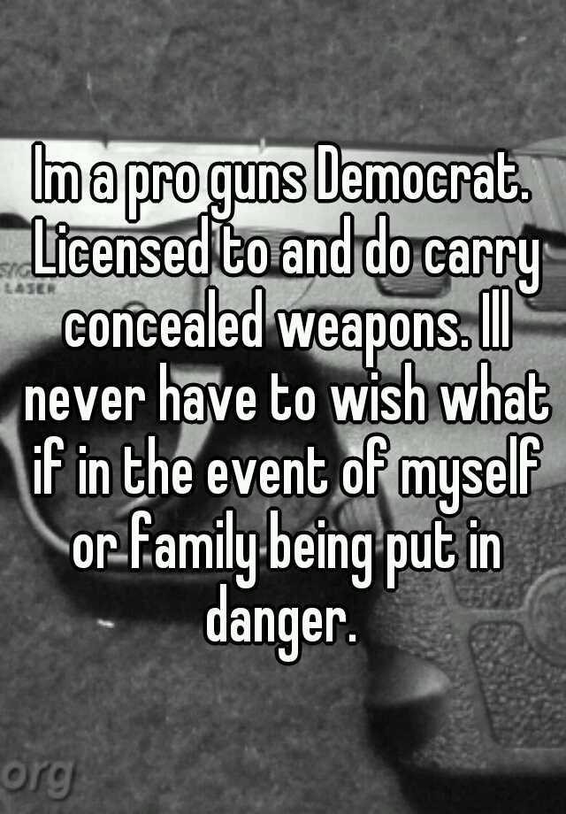 Im a pro guns Democrat. Licensed to and do carry concealed weapons. Ill never have to wish what if in the event of myself or family being put in danger. 