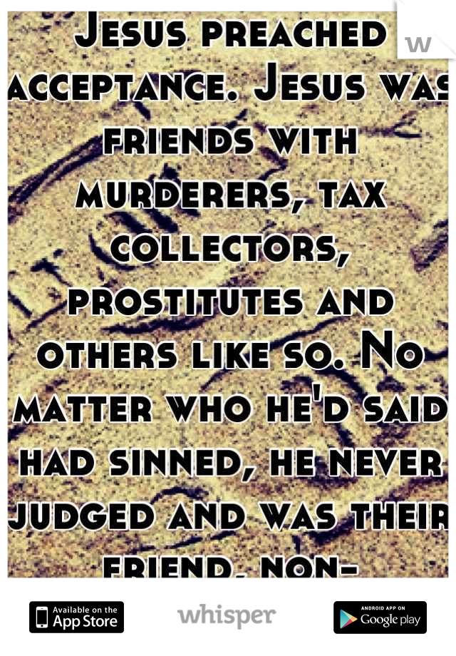 Jesus preached acceptance. Jesus was friends with murderers, tax collectors, prostitutes and others like so. No matter who he'd said had sinned, he never judged and was their friend, non-accusingly. 