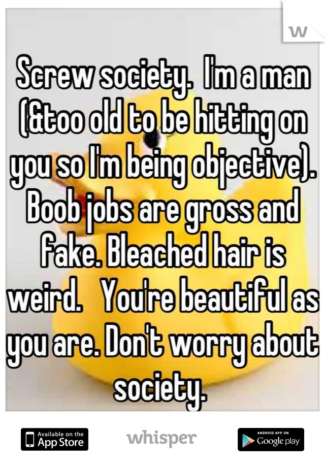 Screw society.  I'm a man (&too old to be hitting on you so I'm being objective). Boob jobs are gross and fake. Bleached hair is weird.   You're beautiful as you are. Don't worry about society. 