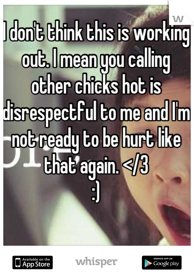 I don't think this is working out. I mean you calling other chicks hot is disrespectful to me and I'm not ready to be hurt like that again. </3 
:)