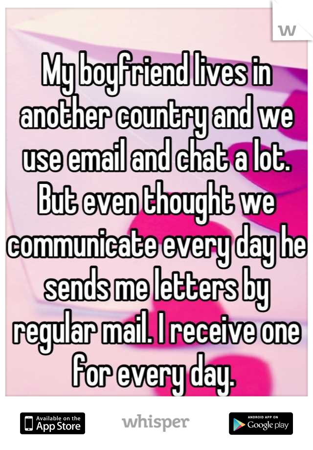 My boyfriend lives in another country and we use email and chat a lot. But even thought we communicate every day he sends me letters by regular mail. I receive one for every day. 