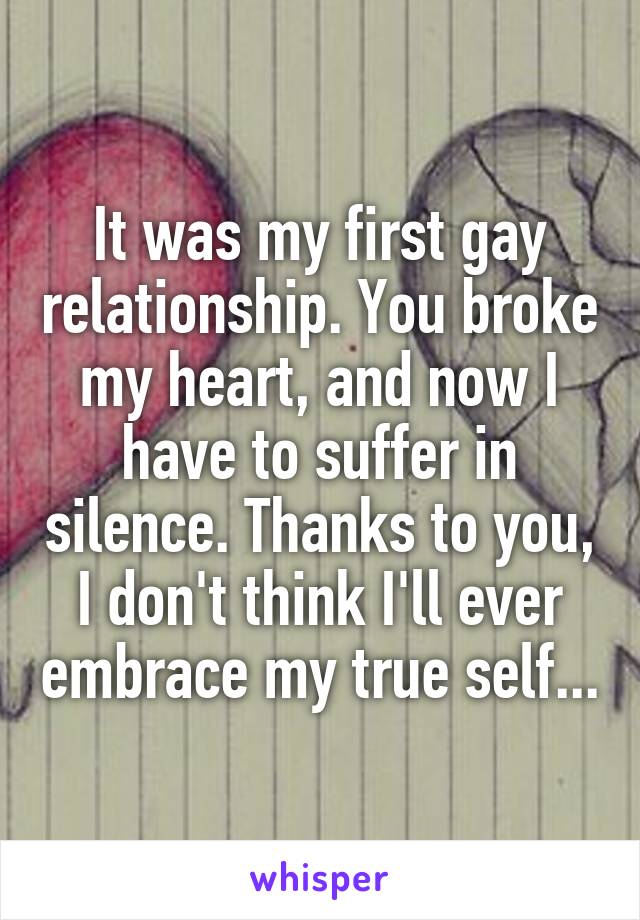 It was my first gay relationship. You broke my heart, and now I have to suffer in silence. Thanks to you, I don't think I'll ever embrace my true self...