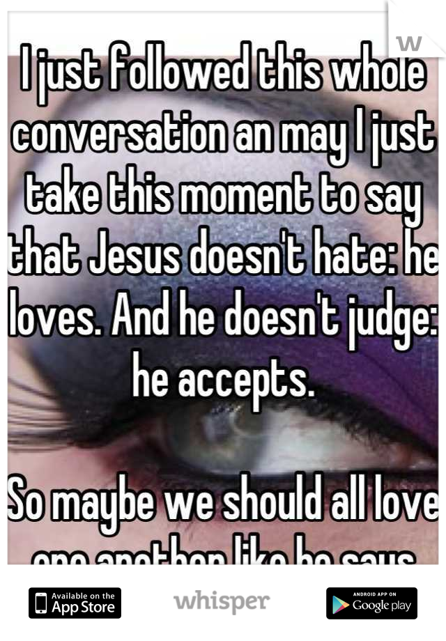 I just followed this whole conversation an may I just take this moment to say that Jesus doesn't hate: he loves. And he doesn't judge: he accepts. 

So maybe we should all love one another like he says