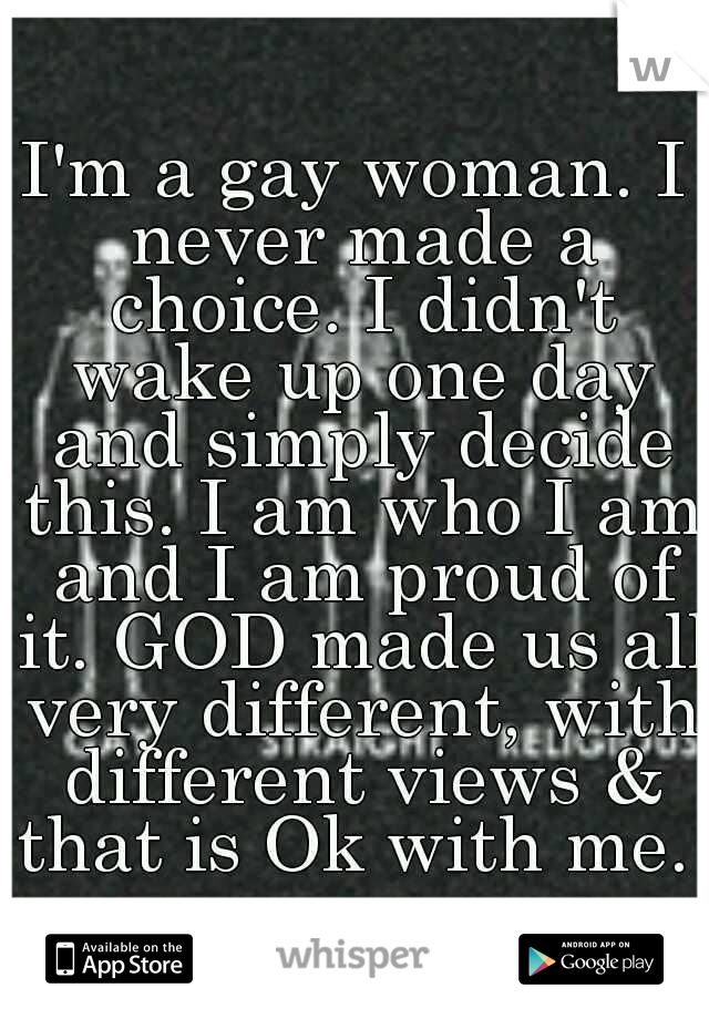 I'm a gay woman. I never made a choice. I didn't wake up one day and simply decide this. I am who I am and I am proud of it. GOD made us all very different, with different views & that is Ok with me. 