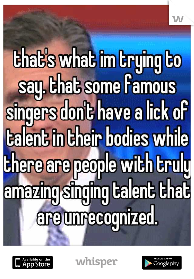 that's what im trying to say. that some famous singers don't have a lick of talent in their bodies while there are people with truly amazing singing talent that are unrecognized.