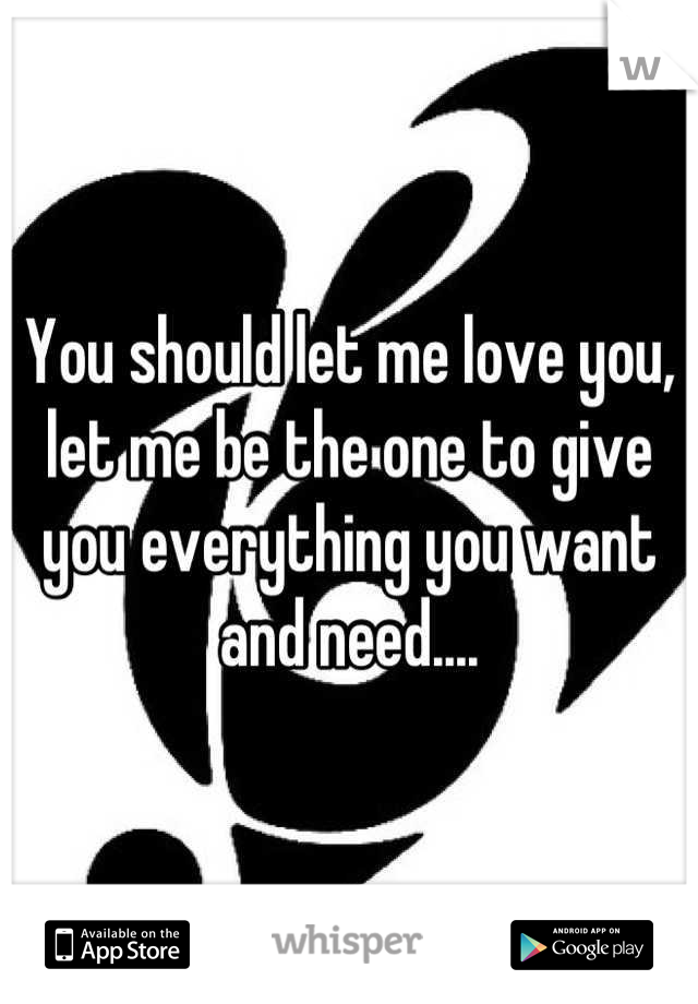 You should let me love you, let me be the one to give you everything you want and need....