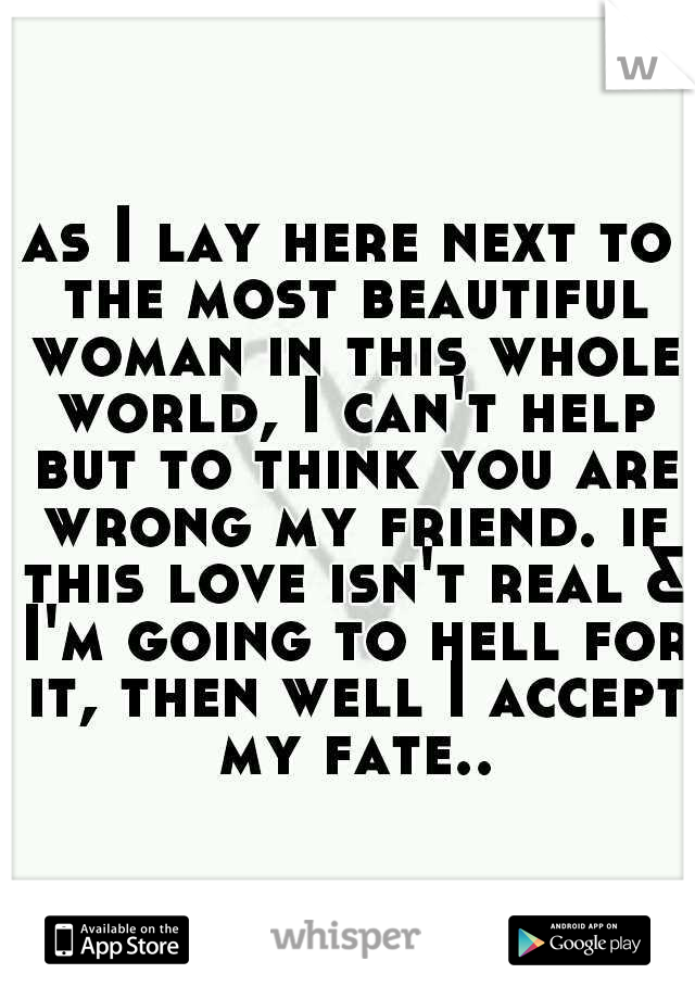 as I lay here next to the most beautiful woman in this whole world, I can't help but to think you are wrong my friend. if this love isn't real & I'm going to hell for it, then well I accept my fate..