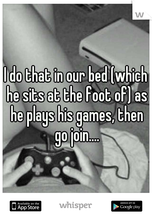 I do that in our bed (which he sits at the foot of) as he plays his games, then go join....