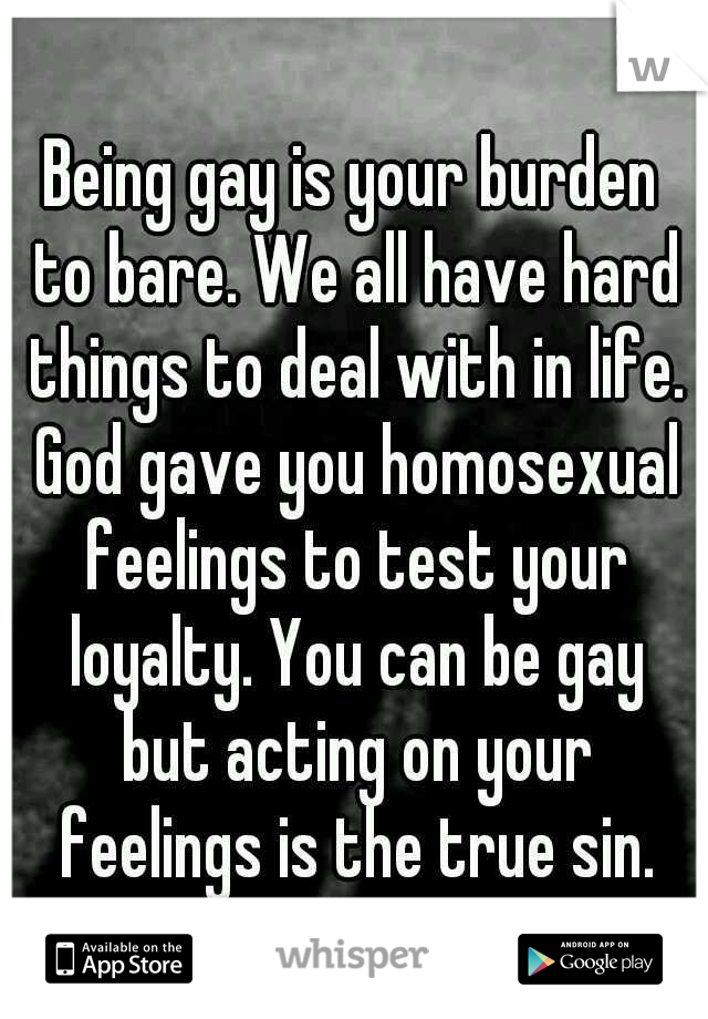Being gay is your burden to bare. We all have hard things to deal with in life. God gave you homosexual feelings to test your loyalty. You can be gay but acting on your feelings is the true sin.