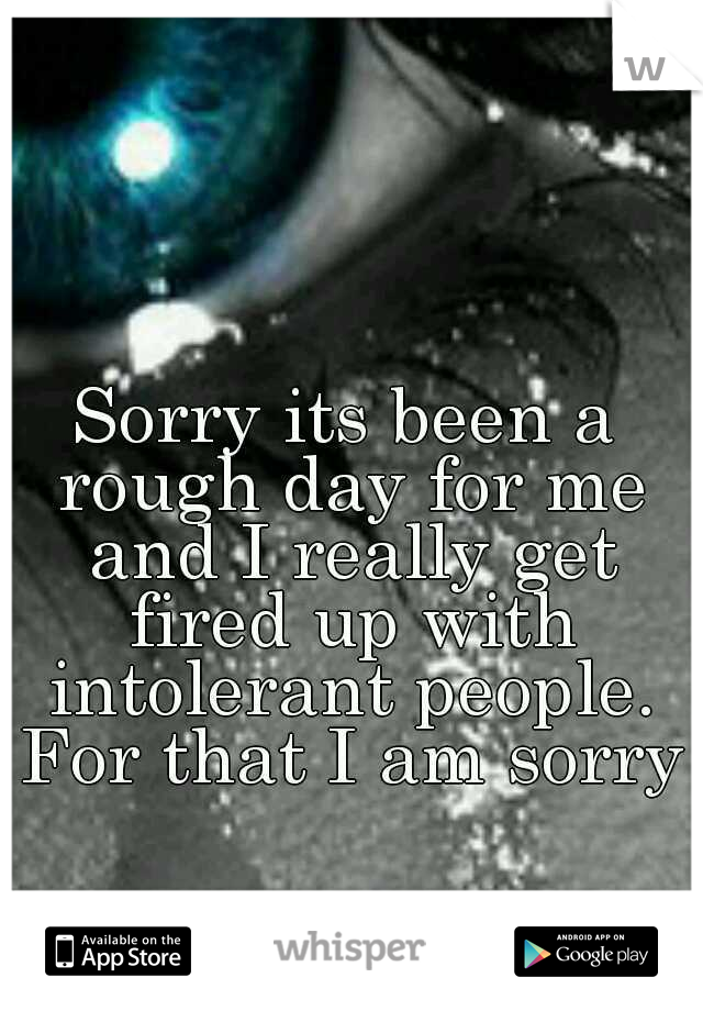 Sorry its been a rough day for me and I really get fired up with intolerant people. For that I am sorry