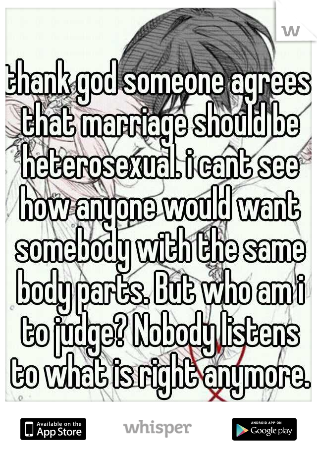 thank god someone agrees that marriage should be heterosexual. i cant see how anyone would want somebody with the same body parts. But who am i to judge? Nobody listens to what is right anymore.