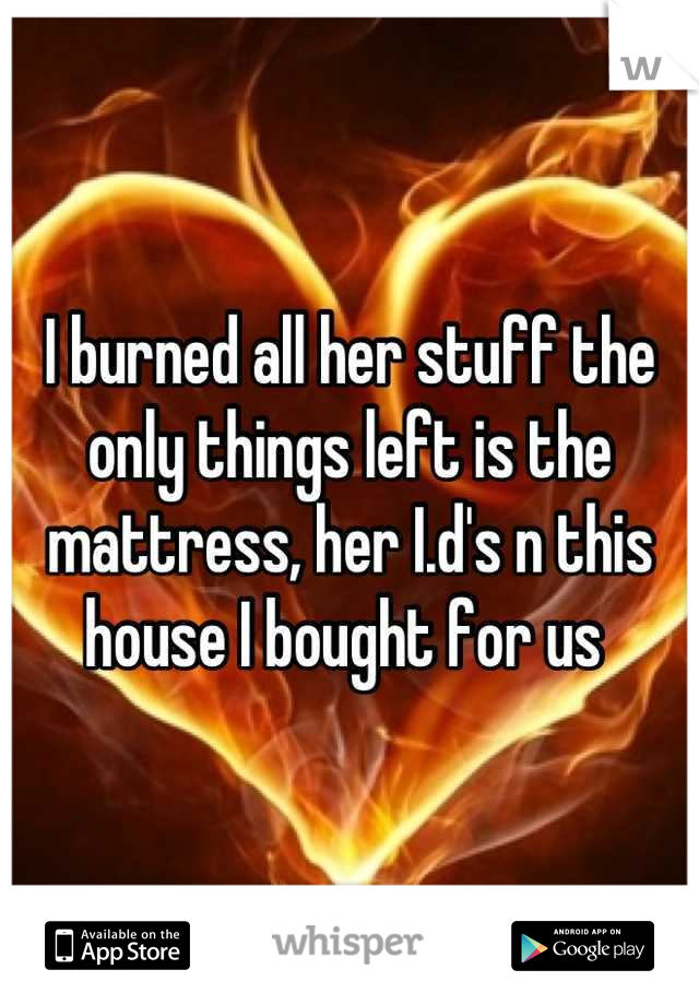 I burned all her stuff the only things left is the mattress, her I.d's n this house I bought for us 