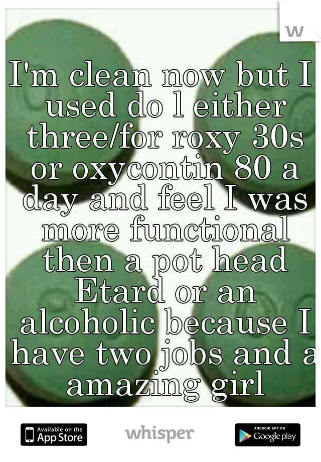 I'm clean now but I used do l either three/for roxy 30s or oxycontin 80 a day and feel I was more functional then a pot head Etard or an alcoholic because I have two jobs and a amazing girl