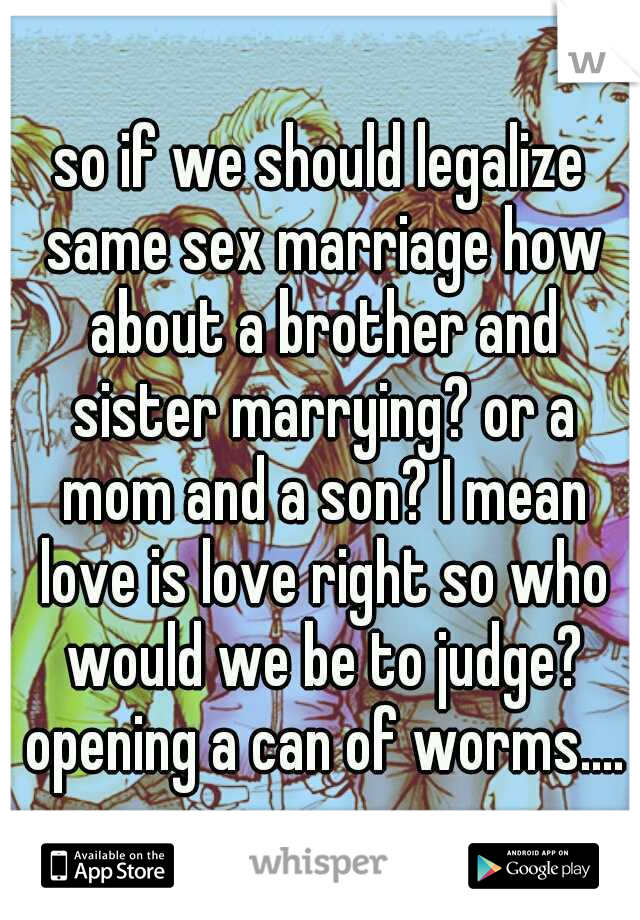so if we should legalize same sex marriage how about a brother and sister marrying? or a mom and a son? I mean love is love right so who would we be to judge? opening a can of worms....