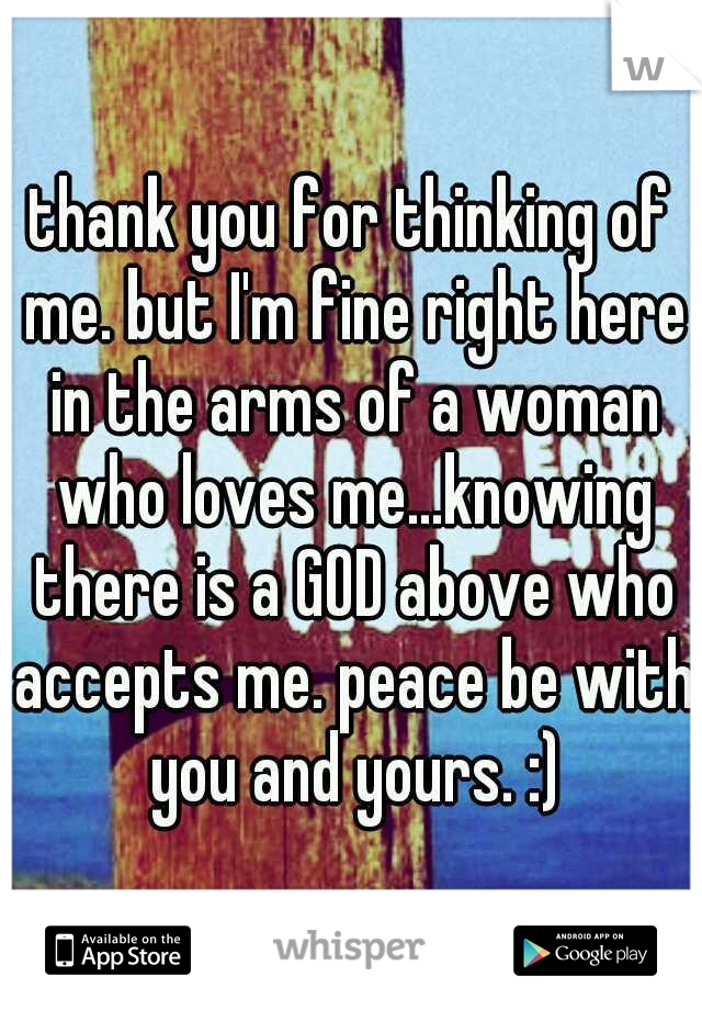 thank you for thinking of me. but I'm fine right here in the arms of a woman who loves me...knowing there is a GOD above who accepts me. peace be with you and yours. :)