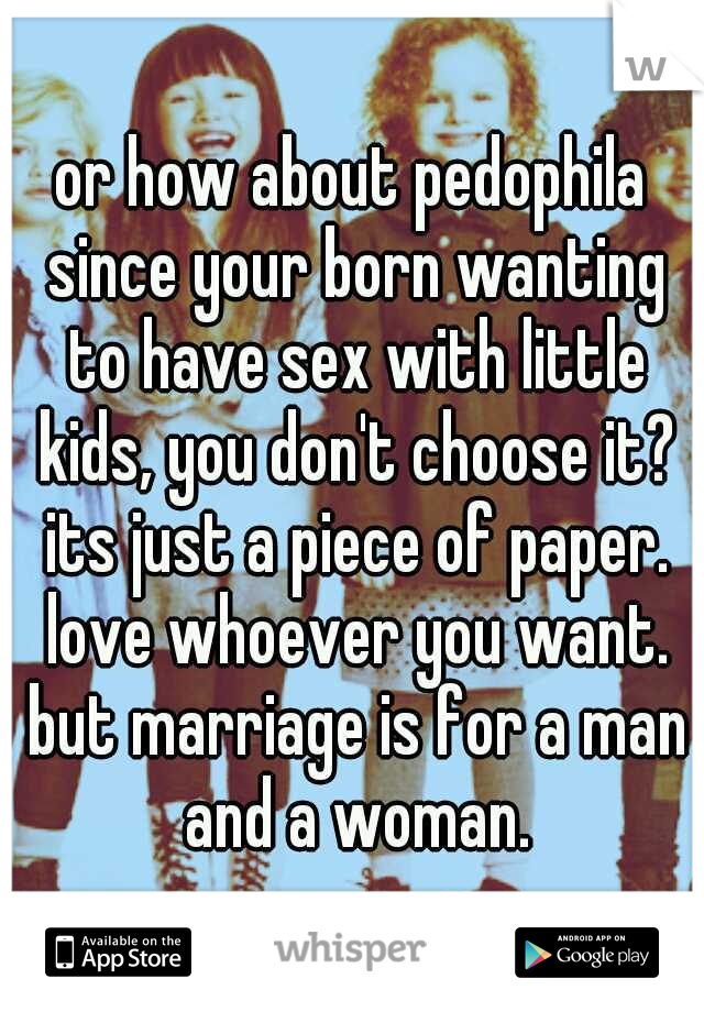 or how about pedophila since your born wanting to have sex with little kids, you don't choose it? its just a piece of paper. love whoever you want. but marriage is for a man and a woman.