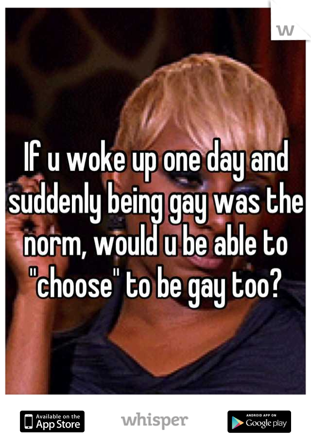 If u woke up one day and suddenly being gay was the norm, would u be able to "choose" to be gay too?