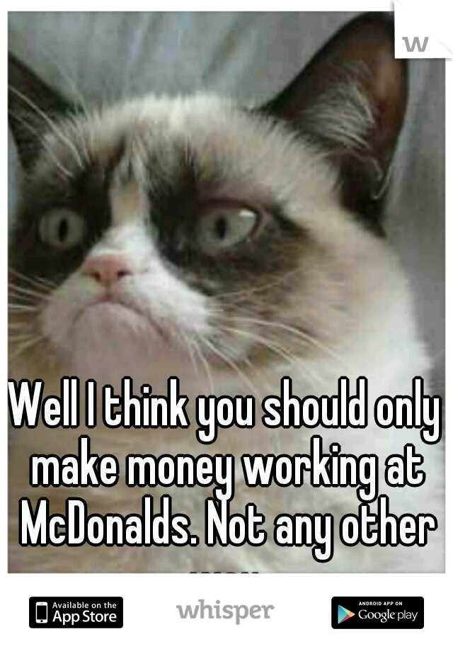 Well I think you should only make money working at McDonalds. Not any other way.