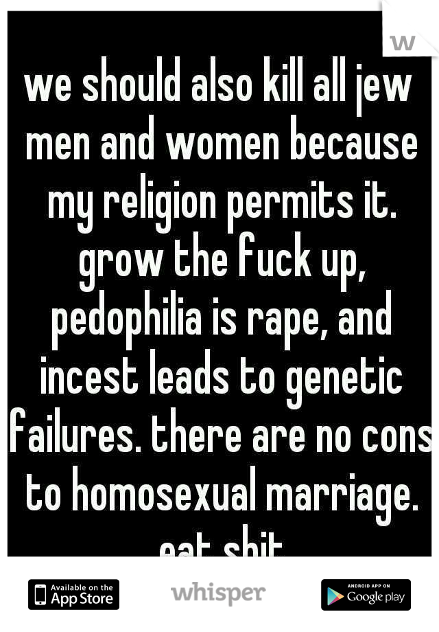we should also kill all jew men and women because my religion permits it. grow the fuck up, pedophilia is rape, and incest leads to genetic failures. there are no cons to homosexual marriage. eat shit