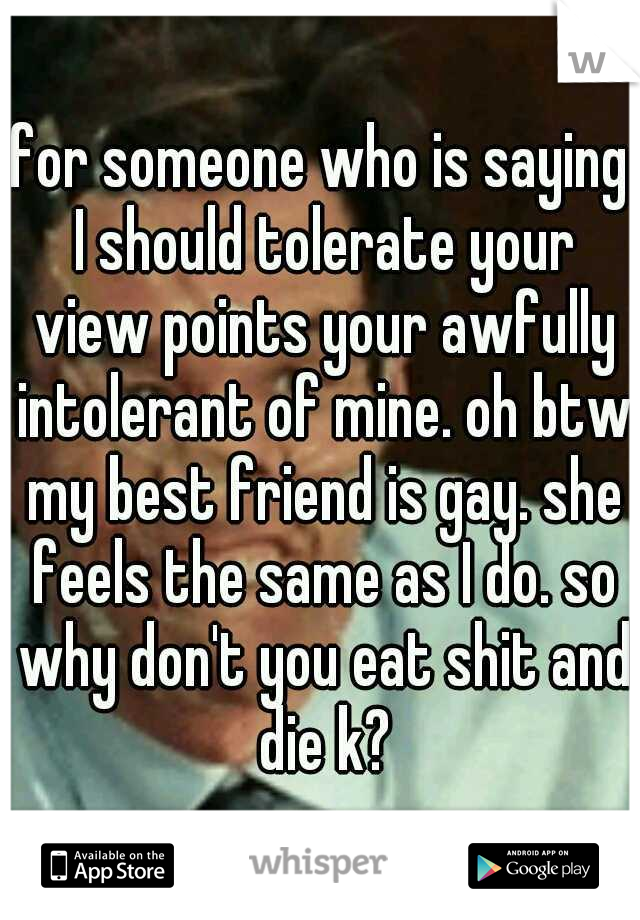 for someone who is saying I should tolerate your view points your awfully intolerant of mine. oh btw my best friend is gay. she feels the same as I do. so why don't you eat shit and die k?