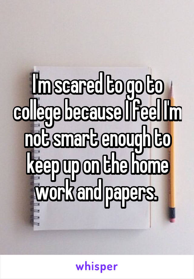 I'm scared to go to college because I feel I'm not smart enough to keep up on the home work and papers. 