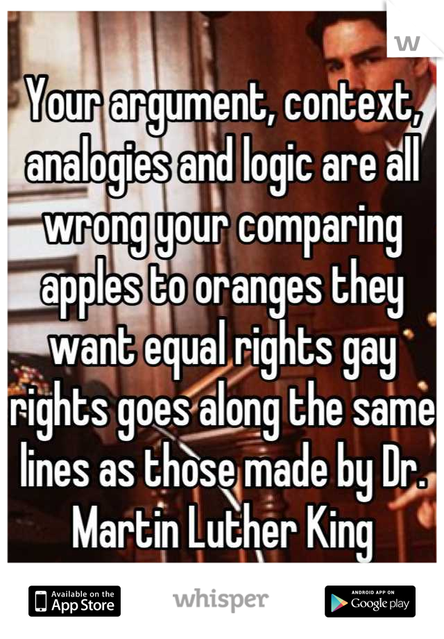 Your argument, context, analogies and logic are all wrong your comparing apples to oranges they want equal rights gay rights goes along the same lines as those made by Dr. Martin Luther King