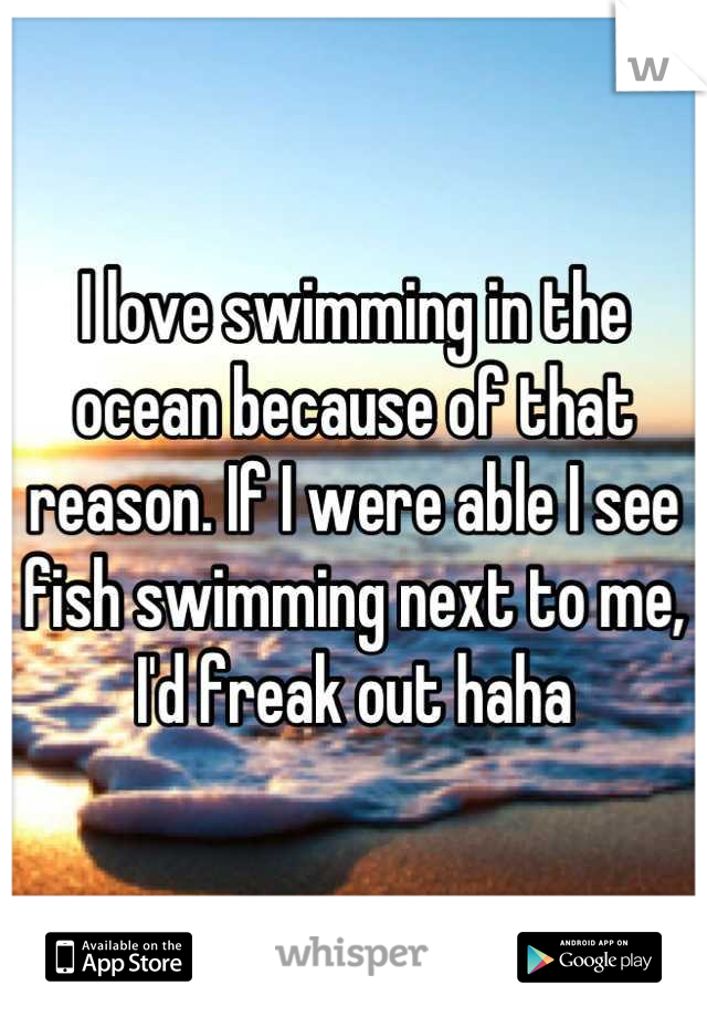 I love swimming in the ocean because of that reason. If I were able I see fish swimming next to me, I'd freak out haha