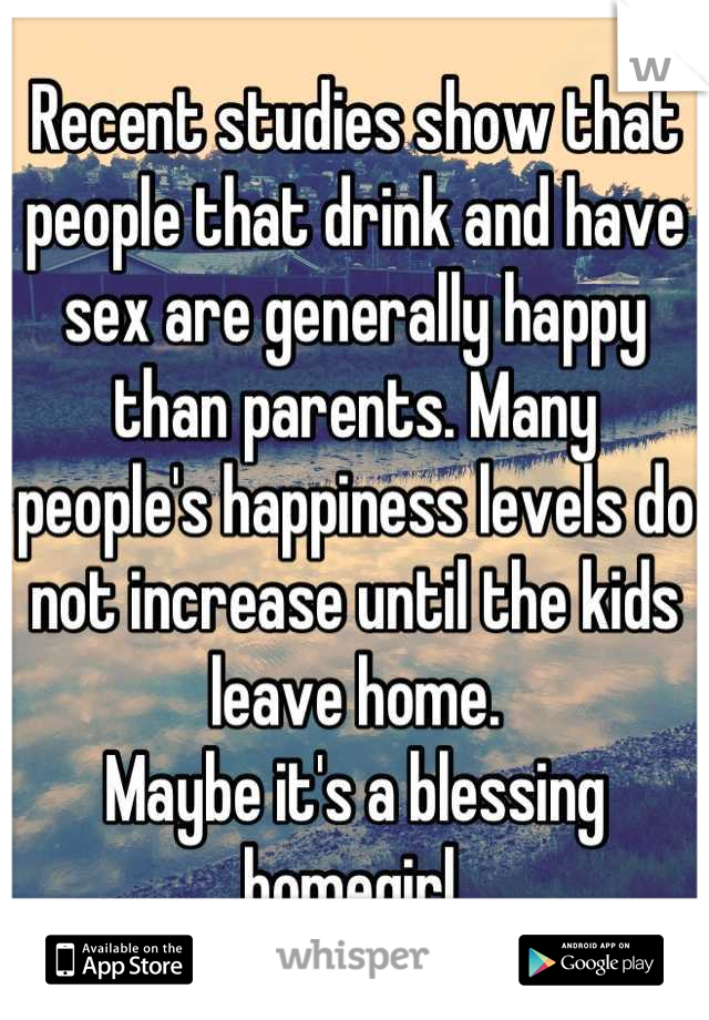 Recent studies show that people that drink and have sex are generally happy than parents. Many people's happiness levels do not increase until the kids leave home.
Maybe it's a blessing homegirl.