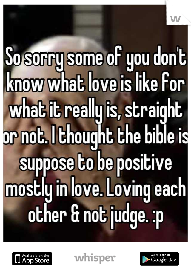 So sorry some of you don't know what love is like for what it really is, straight or not. I thought the bible is suppose to be positive mostly in love. Loving each other & not judge. :p