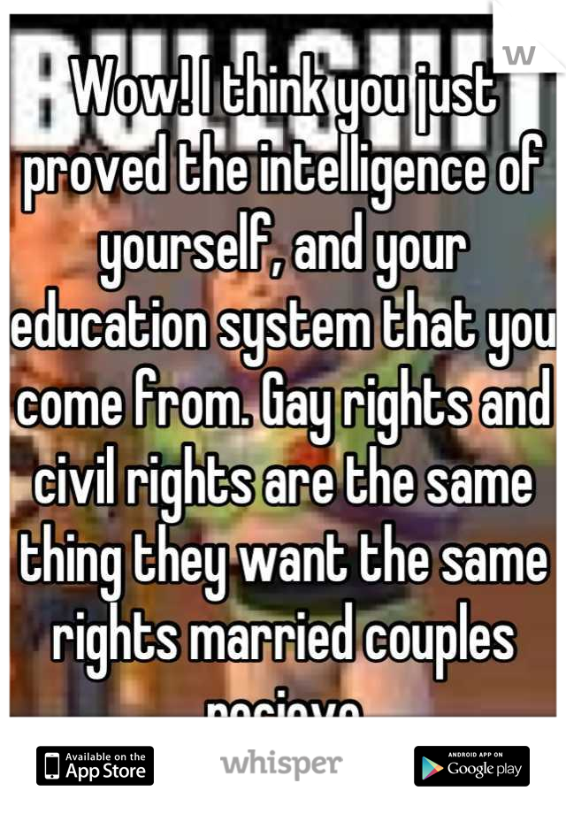 Wow! I think you just proved the intelligence of yourself, and your education system that you come from. Gay rights and civil rights are the same thing they want the same rights married couples recieve