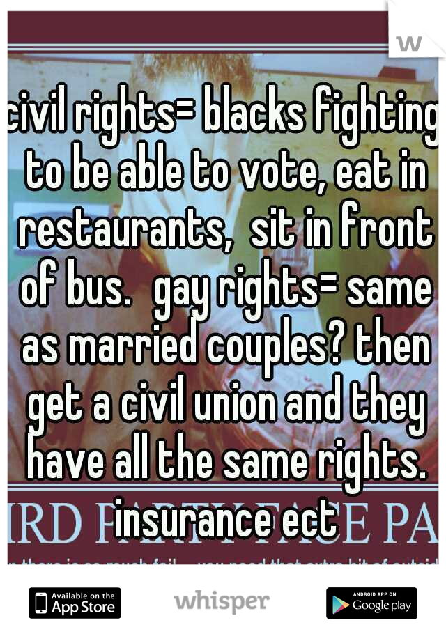 civil rights= blacks fighting to be able to vote, eat in restaurants,  sit in front of bus.
gay rights= same as married couples? then get a civil union and they have all the same rights. insurance ect