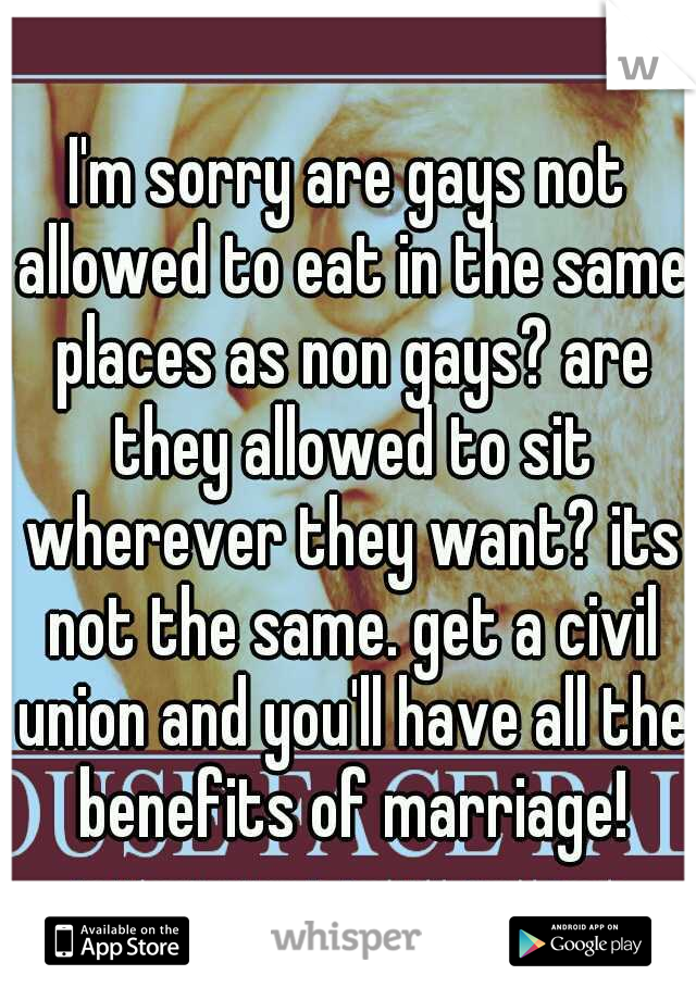 I'm sorry are gays not allowed to eat in the same places as non gays? are they allowed to sit wherever they want? its not the same. get a civil union and you'll have all the benefits of marriage!